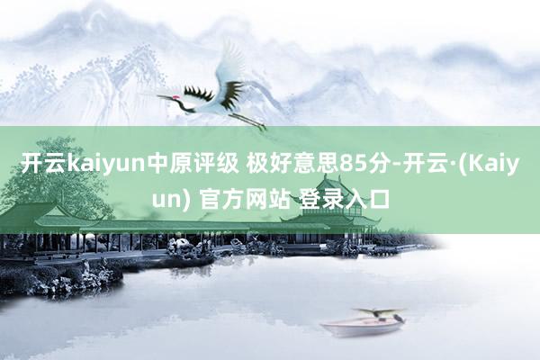 开云kaiyun中原评级 极好意思85分-开云·(Kaiyun) 官方网站 登录入口