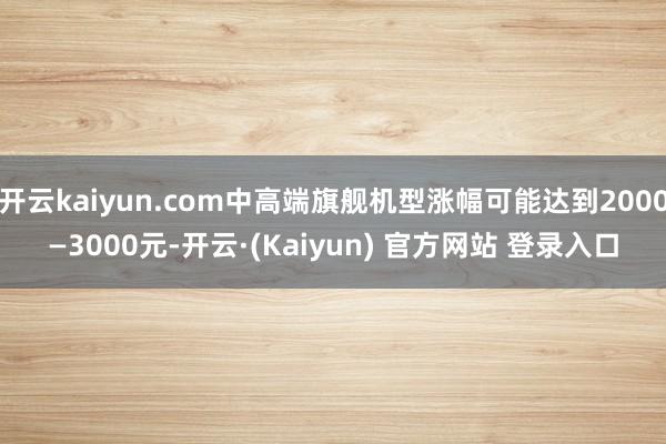 开云kaiyun.com中高端旗舰机型涨幅可能达到2000—3000元-开云·(Kaiyun) 官方网站 登录入口