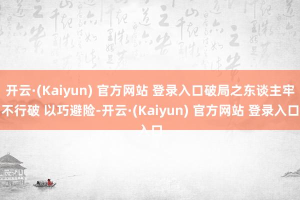 开云·(Kaiyun) 官方网站 登录入口破局之东谈主牢不行破 以巧避险-开云·(Kaiyun) 官方网站 登录入口