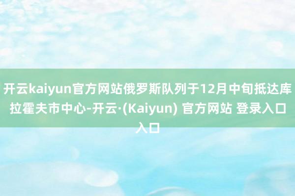 开云kaiyun官方网站俄罗斯队列于12月中旬抵达库拉霍夫市中心-开云·(Kaiyun) 官方网站 登录入口