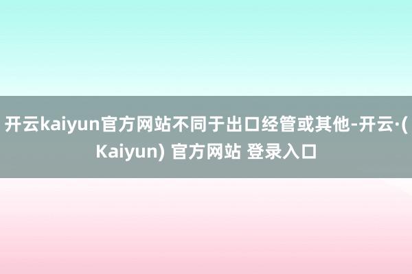 开云kaiyun官方网站不同于出口经管或其他-开云·(Kaiyun) 官方网站 登录入口