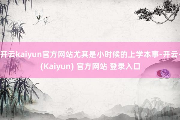 开云kaiyun官方网站尤其是小时候的上学本事-开云·(Kaiyun) 官方网站 登录入口