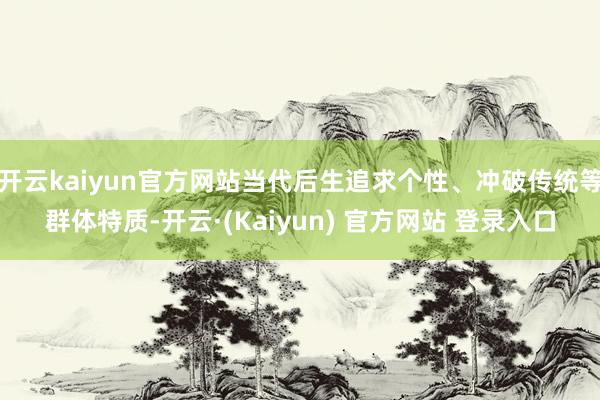 开云kaiyun官方网站当代后生追求个性、冲破传统等群体特质-开云·(Kaiyun) 官方网站 登录入口