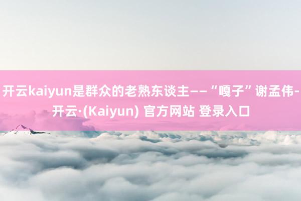 开云kaiyun是群众的老熟东谈主——“嘎子”谢孟伟-开云·(Kaiyun) 官方网站 登录入口