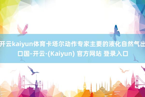 开云kaiyun体育卡塔尔动作专家主要的液化自然气出口国-开云·(Kaiyun) 官方网站 登录入口