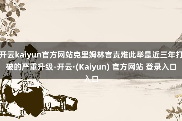 开云kaiyun官方网站克里姆林宫责难此举是近三年打破的严重升级-开云·(Kaiyun) 官方网站 登录入口