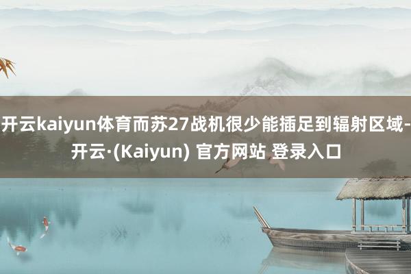 开云kaiyun体育而苏27战机很少能插足到辐射区域-开云·(Kaiyun) 官方网站 登录入口