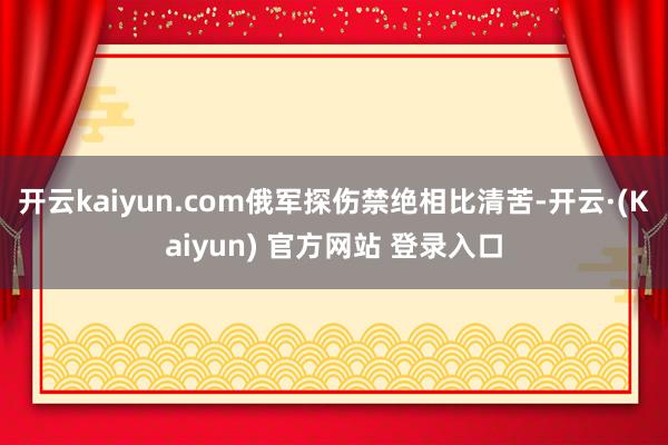 开云kaiyun.com俄军探伤禁绝相比清苦-开云·(Kaiyun) 官方网站 登录入口