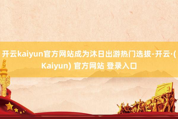 开云kaiyun官方网站成为沐日出游热门选拔-开云·(Kaiyun) 官方网站 登录入口