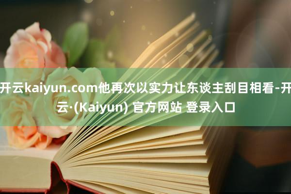 开云kaiyun.com他再次以实力让东谈主刮目相看-开云·(Kaiyun) 官方网站 登录入口