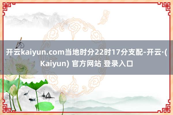 开云kaiyun.com当地时分22时17分支配-开云·(Kaiyun) 官方网站 登录入口