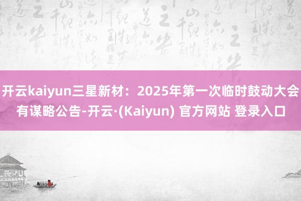 开云kaiyun三星新材：2025年第一次临时鼓动大会有谋略公告-开云·(Kaiyun) 官方网站 登录入口