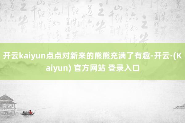开云kaiyun点点对新来的熊熊充满了有趣-开云·(Kaiyun) 官方网站 登录入口