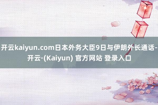 开云kaiyun.com日本外务大臣9日与伊朗外长通话-开云·(Kaiyun) 官方网站 登录入口