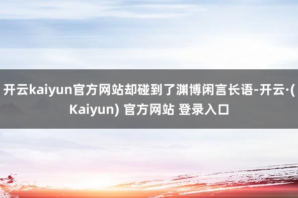 开云kaiyun官方网站却碰到了渊博闲言长语-开云·(Kaiyun) 官方网站 登录入口