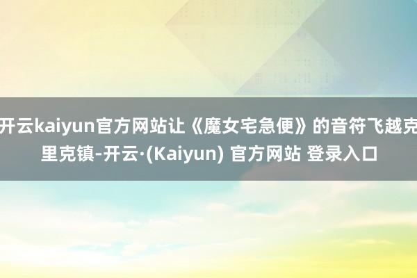 开云kaiyun官方网站让《魔女宅急便》的音符飞越克里克镇-开云·(Kaiyun) 官方网站 登录入口