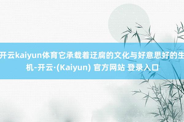 开云kaiyun体育它承载着迂腐的文化与好意思好的生机-开云·(Kaiyun) 官方网站 登录入口