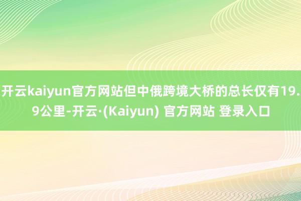 开云kaiyun官方网站但中俄跨境大桥的总长仅有19.9公里-开云·(Kaiyun) 官方网站 登录入口