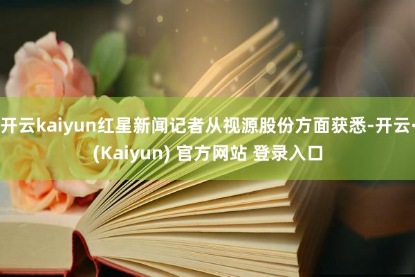 开云kaiyun红星新闻记者从视源股份方面获悉-开云·(Kaiyun) 官方网站 登录入口