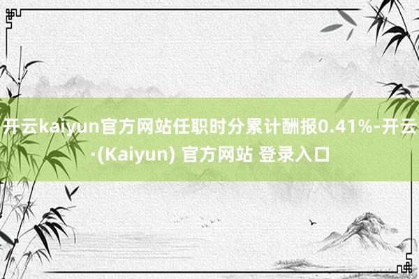 开云kaiyun官方网站任职时分累计酬报0.41%-开云·(Kaiyun) 官方网站 登录入口