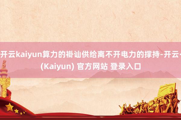 开云kaiyun算力的褂讪供给离不开电力的撑持-开云·(Kaiyun) 官方网站 登录入口