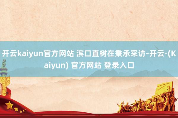 开云kaiyun官方网站 滨口直树在秉承采访-开云·(Kaiyun) 官方网站 登录入口