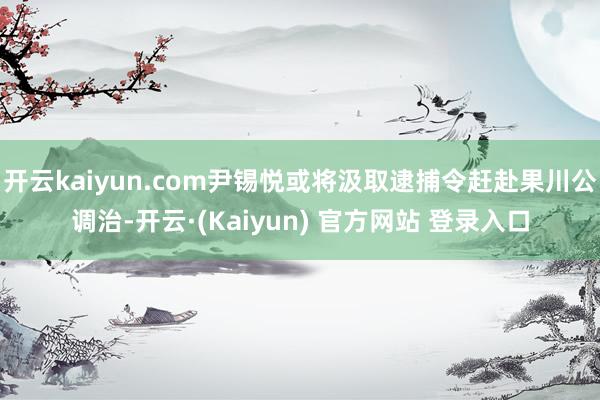 开云kaiyun.com尹锡悦或将汲取逮捕令赶赴果川公调治-开云·(Kaiyun) 官方网站 登录入口