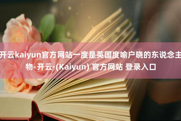 开云kaiyun官方网站一度是英国度喻户晓的东说念主物-开云·(Kaiyun) 官方网站 登录入口