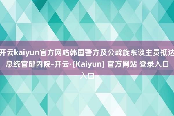 开云kaiyun官方网站韩国警方及公斡旋东谈主员抵达总统官邸内院-开云·(Kaiyun) 官方网站 登录入口