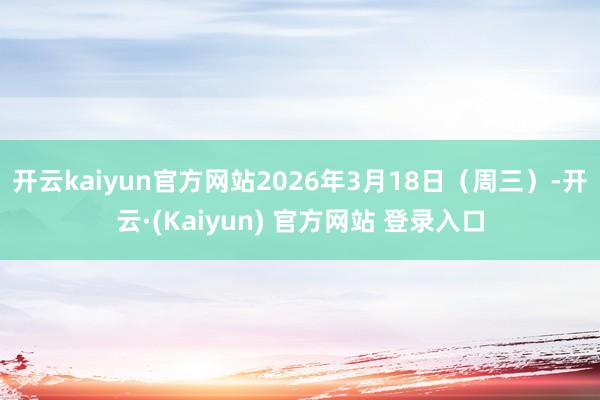 开云kaiyun官方网站2026年3月18日（周三）-开云·(Kaiyun) 官方网站 登录入口