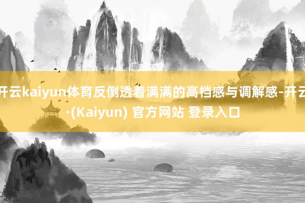 开云kaiyun体育反倒透着满满的高档感与调解感-开云·(Kaiyun) 官方网站 登录入口