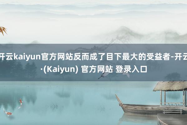 开云kaiyun官方网站反而成了目下最大的受益者-开云·(Kaiyun) 官方网站 登录入口