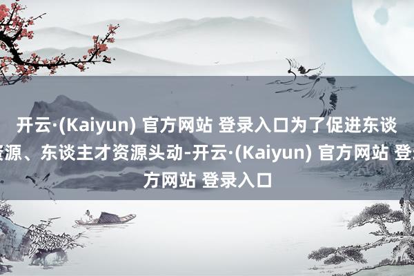 开云·(Kaiyun) 官方网站 登录入口为了促进东谈主力资源、东谈主才资源头动-开云·(Kaiyun) 官方网站 登录入口