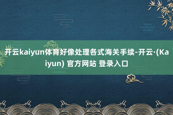 开云kaiyun体育好像处理各式海关手续-开云·(Kaiyun) 官方网站 登录入口