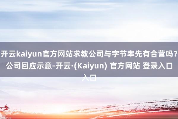 开云kaiyun官方网站求教公司与字节率先有合营吗？公司回应示意-开云·(Kaiyun) 官方网站 登录入口
