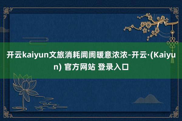 开云kaiyun文旅消耗阛阓暖意浓浓-开云·(Kaiyun) 官方网站 登录入口