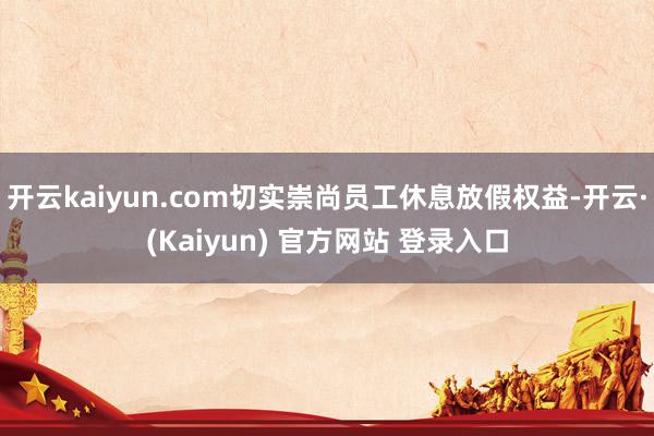 开云kaiyun.com切实崇尚员工休息放假权益-开云·(Kaiyun) 官方网站 登录入口