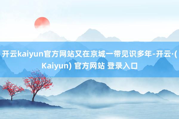 开云kaiyun官方网站又在京城一带见识多年-开云·(Kaiyun) 官方网站 登录入口