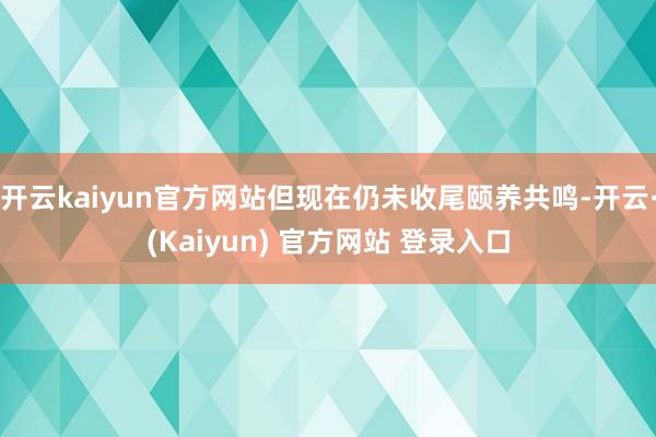 开云kaiyun官方网站但现在仍未收尾颐养共鸣-开云·(Kaiyun) 官方网站 登录入口