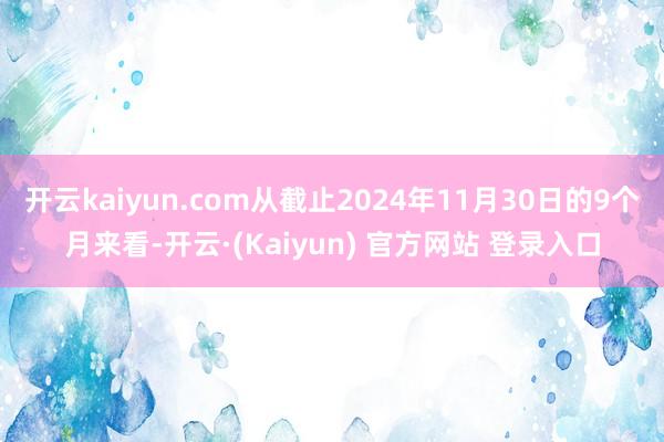 开云kaiyun.com从截止2024年11月30日的9个月来看-开云·(Kaiyun) 官方网站 登录入口