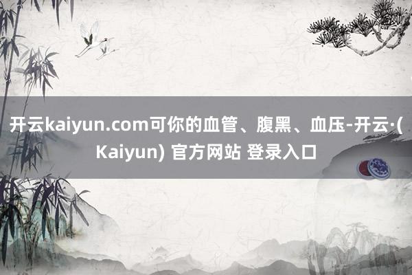 开云kaiyun.com可你的血管、腹黑、血压-开云·(Kaiyun) 官方网站 登录入口