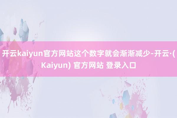 开云kaiyun官方网站这个数字就会渐渐减少-开云·(Kaiyun) 官方网站 登录入口