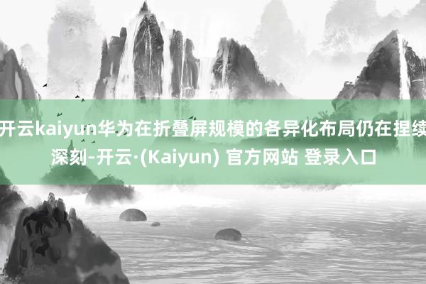 开云kaiyun华为在折叠屏规模的各异化布局仍在捏续深刻-开云·(Kaiyun) 官方网站 登录入口
