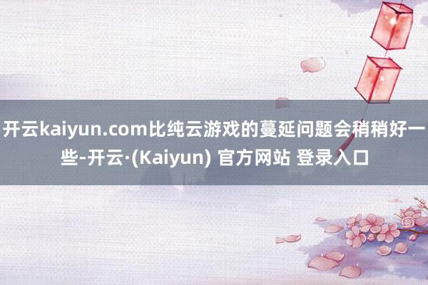 开云kaiyun.com比纯云游戏的蔓延问题会稍稍好一些-开云·(Kaiyun) 官方网站 登录入口