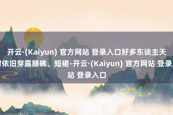 开云·(Kaiyun) 官方网站 登录入口好多东谈主天凉时依旧穿露膝裤、短裙-开云·(Kaiyun) 官方网站 登录入口