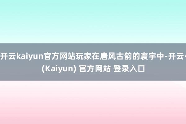 开云kaiyun官方网站玩家在唐风古韵的寰宇中-开云·(Kaiyun) 官方网站 登录入口
