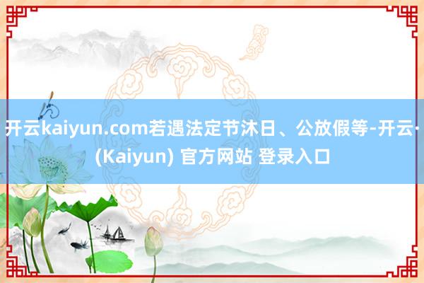 开云kaiyun.com若遇法定节沐日、公放假等-开云·(Kaiyun) 官方网站 登录入口