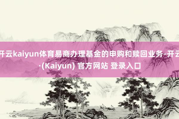 开云kaiyun体育易商办理基金的申购和赎回业务-开云·(Kaiyun) 官方网站 登录入口
