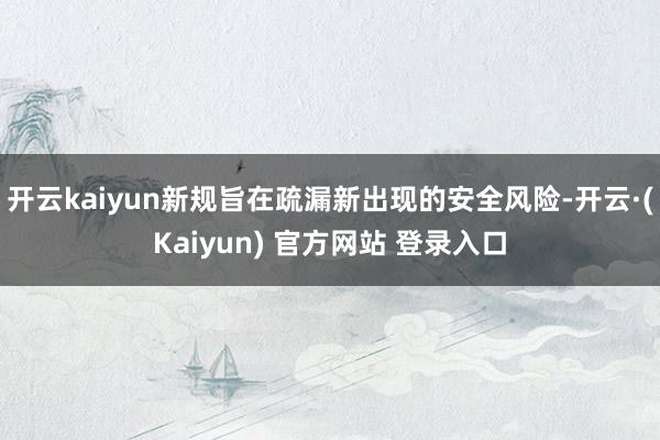 开云kaiyun新规旨在疏漏新出现的安全风险-开云·(Kaiyun) 官方网站 登录入口