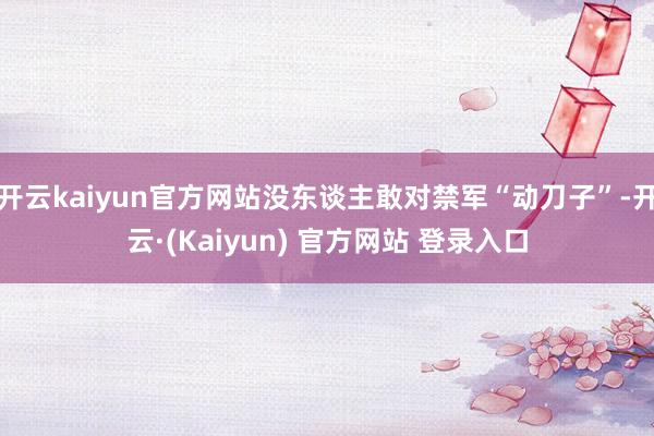 开云kaiyun官方网站没东谈主敢对禁军“动刀子”-开云·(Kaiyun) 官方网站 登录入口